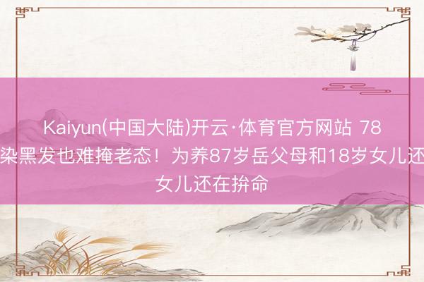 Kaiyun(中国大陆)开云·体育官方网站 78岁王刚染黑发也难掩老态！为养87岁岳父母和18岁女儿还在拚命