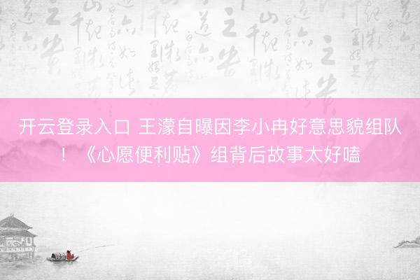 开云登录入口 王濛自曝因李小冉好意思貌组队！《心愿便利贴》组背后故事太好嗑