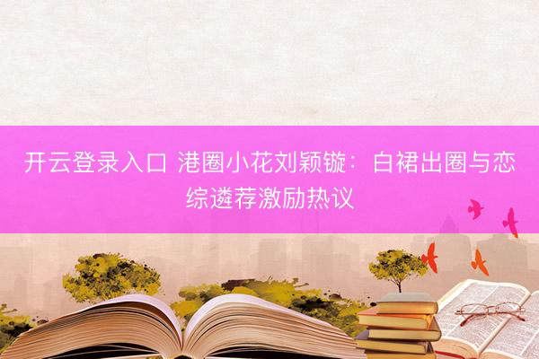 开云登录入口 港圈小花刘颖镟：白裙出圈与恋综遴荐激励热议