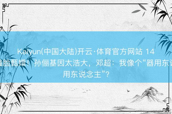 Kaiyun(中国大陆)开云·体育官方网站 14岁等等撞脸甄嬛！孙俪基因太浩大，邓超：我像个“器用东说念主”？