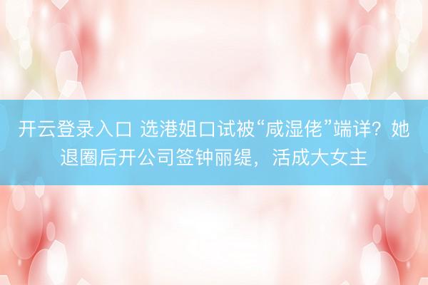 开云登录入口 选港姐口试被“咸湿佬”端详？她退圈后开公司签钟丽缇，活成大女主