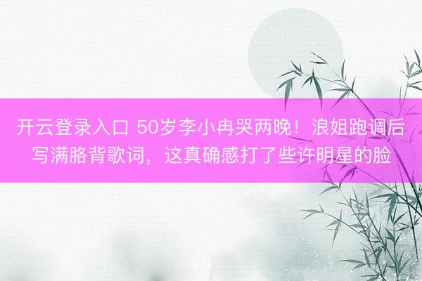 开云登录入口 50岁李小冉哭两晚！浪姐跑调后写满胳背歌词，这真确感打了些许明星的脸