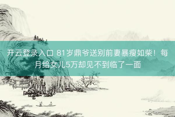 开云登录入口 81岁鼎爷送别前妻暴瘦如柴！每月给女儿5万却见不到临了一面
