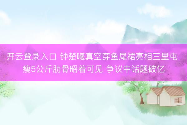开云登录入口 钟楚曦真空穿鱼尾裙亮相三里屯 瘦5公斤肋骨昭着可见 争议中话题破亿