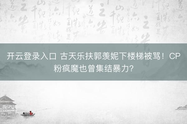 开云登录入口 古天乐扶郭羡妮下楼梯被骂！CP粉疯魔也曾集结暴力？