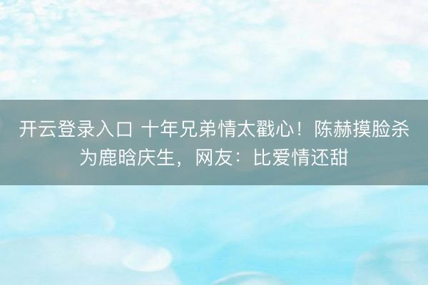 开云登录入口 十年兄弟情太戳心!陈赫摸脸杀为鹿晗庆生,网友:比爱情还甜