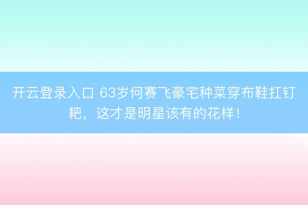 开云登录入口 63岁何赛飞豪宅种菜穿布鞋扛钉耙，这才是明星该有的花样！