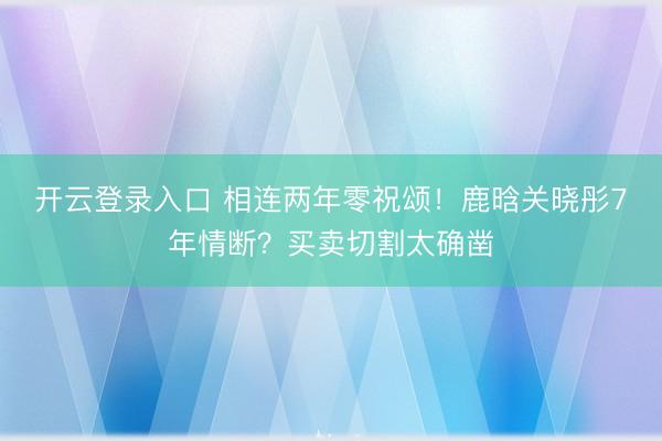 开云登录入口 相连两年零祝颂！鹿晗关晓彤7年情断？买卖切割太确凿