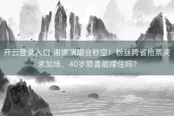 开云登录入口 谢娜演唱会秒空！粉丝跨省抢票哭求加场，40岁膝盖能撑住吗？