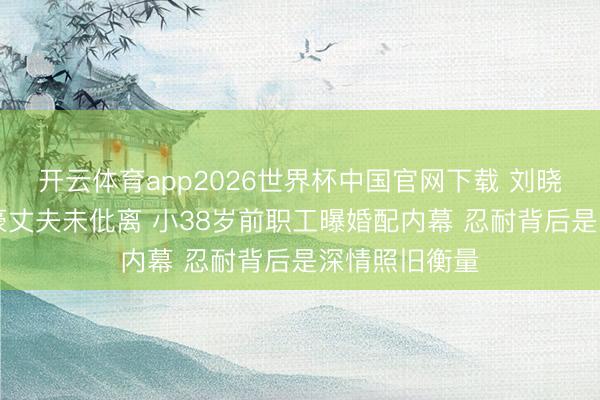 开云体育app2026世界杯中国官网下载 刘晓庆与84岁富豪丈夫未仳离 小38岁前职工曝婚配内幕 忍耐背后是深情照旧衡量