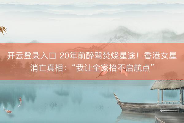 开云登录入口 20年前醉驾焚烧星途！香港女星消亡真相：“我让全家抬不启航点”