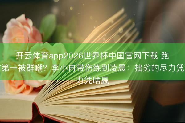 开云体育app2026世界杯中国官网下载 跑调拿第一被群嘲？李小冉带伤练到凌晨：拙劣的尽力凭啥赢