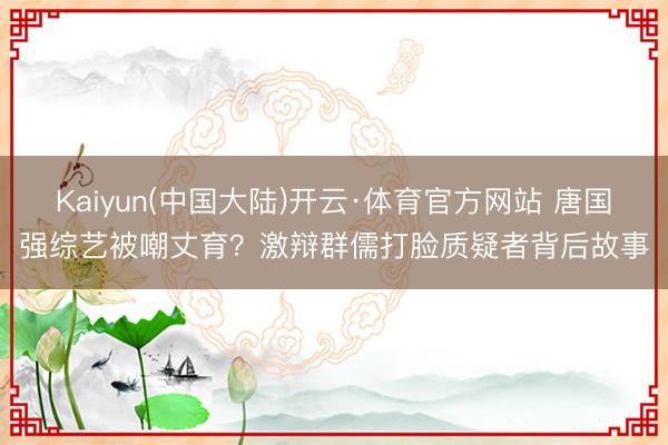Kaiyun(中国大陆)开云·体育官方网站 唐国强综艺被嘲丈育?激辩群儒打脸质疑者背后故事