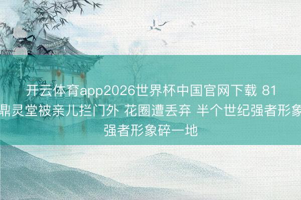 开云体育app2026世界杯中国官网下载 81岁李家鼎灵堂被亲儿拦门外 花圈遭丢弃 半个世纪强者形象碎一地