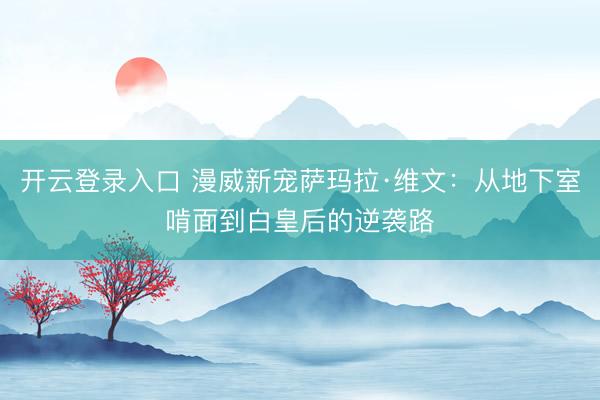 开云登录入口 漫威新宠萨玛拉·维文：从地下室啃面到白皇后的逆袭路