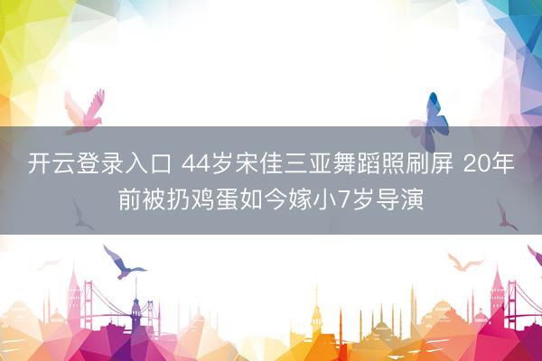 开云登录入口 44岁宋佳三亚舞蹈照刷屏 20年前被扔鸡蛋如今嫁小7岁导演
