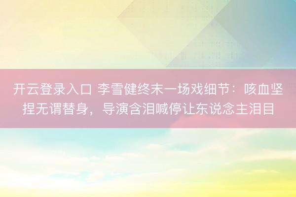 开云登录入口 李雪健终末一场戏细节：咳血坚捏无谓替身，导演含泪喊停让东说念主泪目