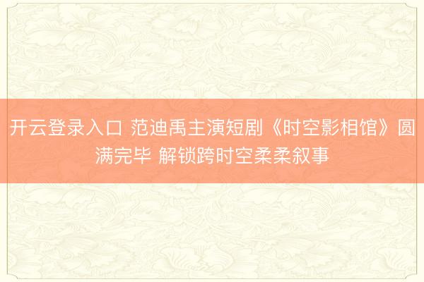 开云登录入口 范迪禹主演短剧《时空影相馆》圆满完毕 解锁跨时空柔柔叙事