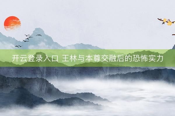 开云登录入口 王林与本尊交融后的恐怖实力