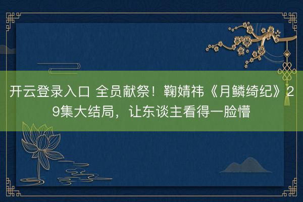 开云登录入口 全员献祭！鞠婧祎《月鳞绮纪》29集大结局，让东谈主看得一脸懵