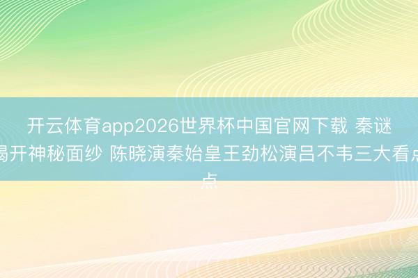 开云体育app2026世界杯中国官网下载 秦谜揭开神秘面纱 陈晓演秦始皇王劲松演吕不韦三大看点