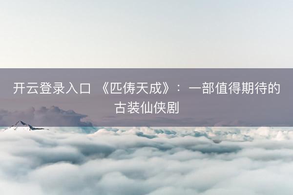 开云登录入口 《匹俦天成》：一部值得期待的古装仙侠剧