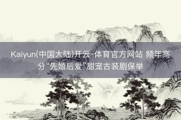Kaiyun(中国大陆)开云·体育官方网站 频年高分“先婚后爱”甜宠古装剧保举