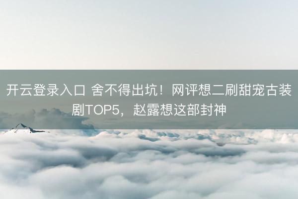 开云登录入口 舍不得出坑！网评想二刷甜宠古装剧TOP5，赵露想这部封神