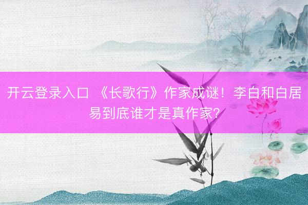 开云登录入口 《长歌行》作家成谜！李白和白居易到底谁才是真作家？