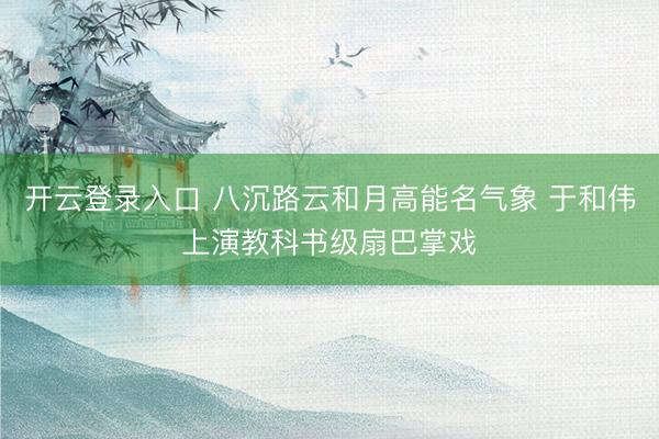 开云登录入口 八沉路云和月高能名气象 于和伟上演教科书级扇巴掌戏