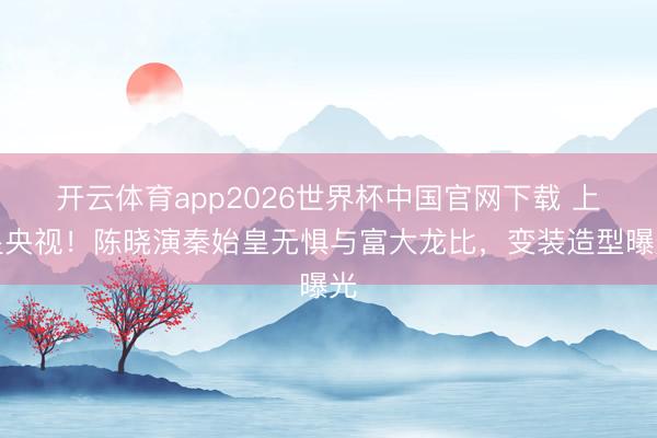 开云体育app2026世界杯中国官网下载 上星央视！陈晓演秦始皇无惧与富大龙比，变装造型曝光