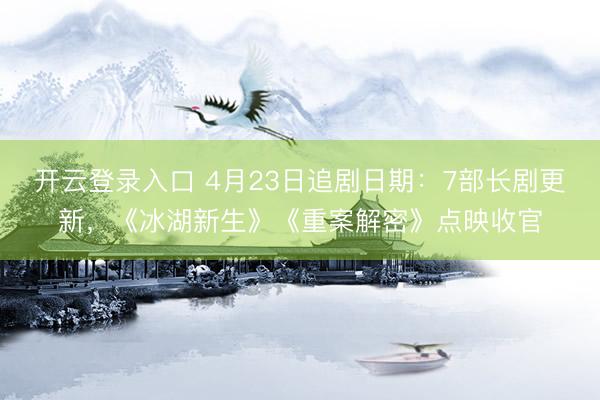 开云登录入口 4月23日追剧日期：7部长剧更新，《冰湖新生》《重案解密》点映收官