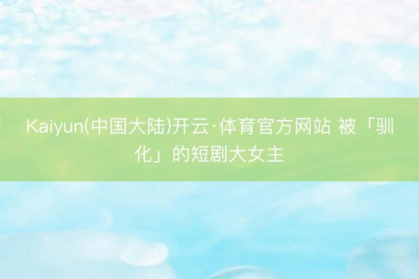 Kaiyun(中国大陆)开云·体育官方网站 被「驯化」的短剧大女主