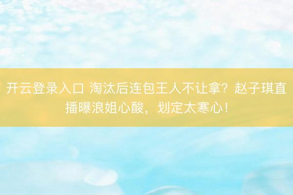 开云登录入口 淘汰后连包王人不让拿？赵子琪直播曝浪姐心酸，划定太寒心！