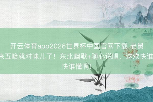 开云体育app2026世界杯中国官网下载 老舅一趟来五哈就对味儿了！东北幽默+随心说唱，这欢快谁懂啊！