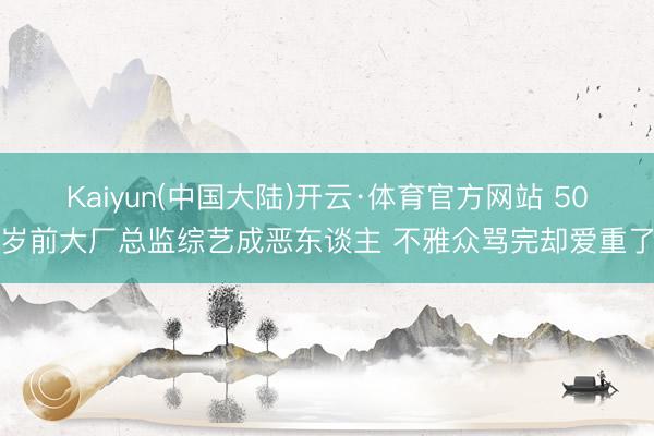 Kaiyun(中国大陆)开云·体育官方网站 50岁前大厂总监综艺成恶东谈主 不雅众骂完却爱重了