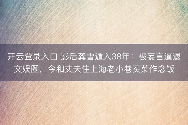 开云登录入口 影后龚雪遁入38年：被妄言逼退文娱圈，今和丈夫住上海老小巷买菜作念饭