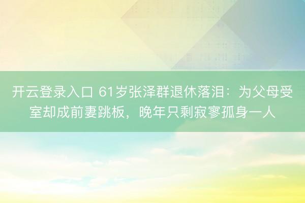 开云登录入口 61岁张泽群退休落泪：为父母受室却成前妻跳板，晚年只剩寂寥孤身一人