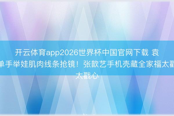 开云体育app2026世界杯中国官网下载 袁弘单手举娃肌肉线条抢镜！张歆艺手机壳藏全家福太戳心