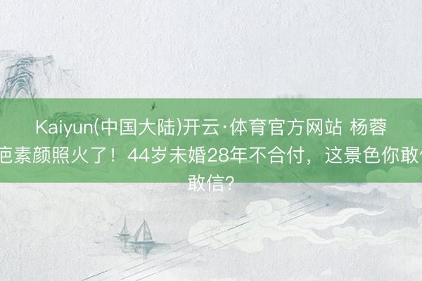 Kaiyun(中国大陆)开云·体育官方网站 杨蓉带疤素颜照火了！44岁未婚28年不合付，这景色你敢信？