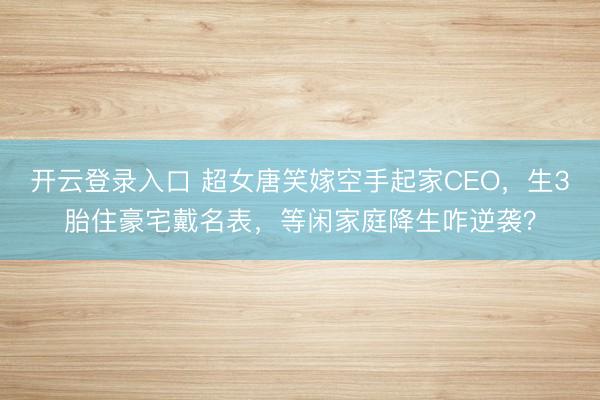 开云登录入口 超女唐笑嫁空手起家CEO,生3胎住豪宅戴名表,等闲家庭降生咋逆袭?