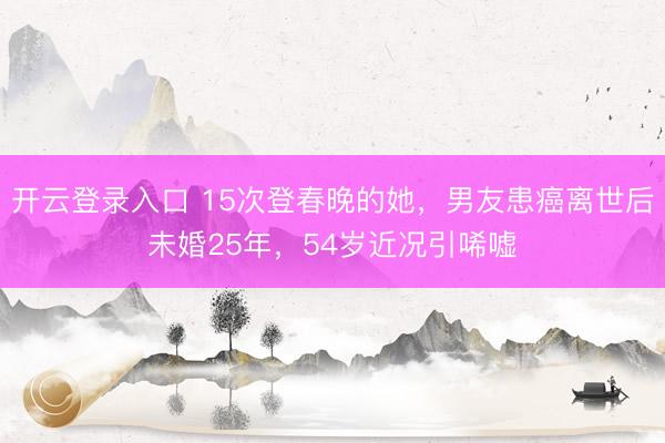 开云登录入口 15次登春晚的她，男友患癌离世后未婚25年，54岁近况引唏嘘