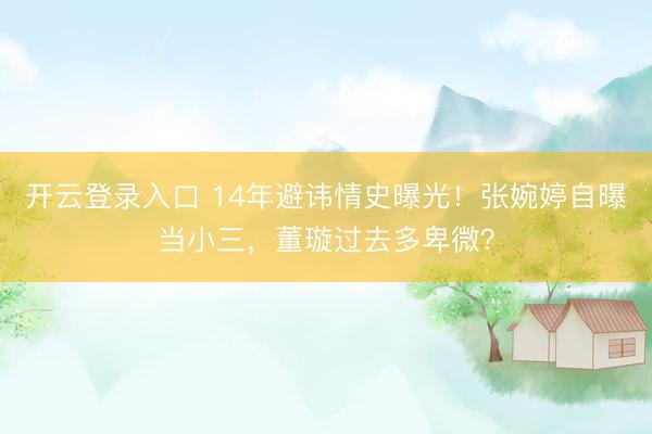 开云登录入口 14年避讳情史曝光！张婉婷自曝当小三，董璇过去多卑微？