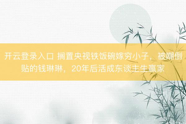 开云登录入口 搁置央视铁饭碗嫁穷小子,被嘲倒贴的钱琳琳,20年后活成东谈主生赢家