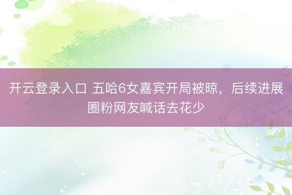开云登录入口 五哈6女嘉宾开局被晾，后续进展圈粉网友喊话去花少