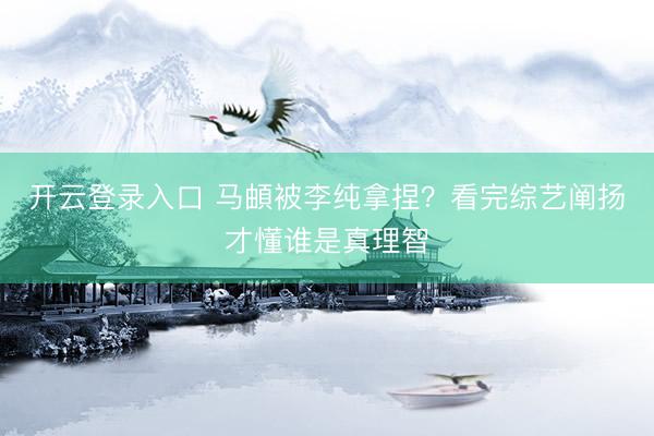 开云登录入口 马頔被李纯拿捏？看完综艺阐扬才懂谁是真理智