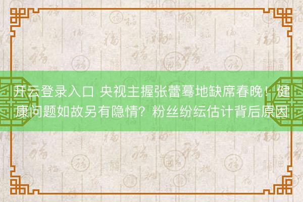 开云登录入口 央视主握张蕾蓦地缺席春晚！健康问题如故另有隐情？粉丝纷纭估计背后原因