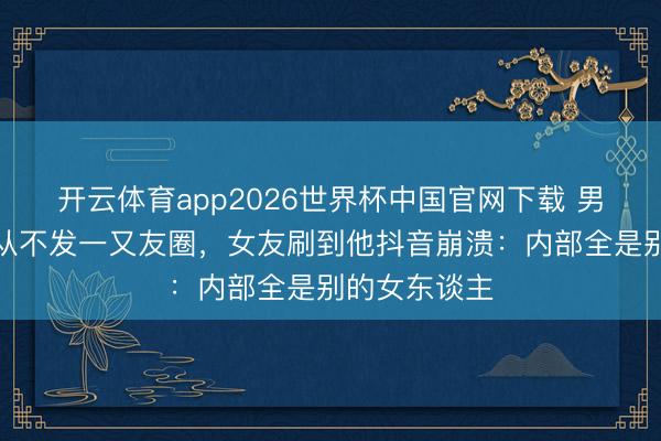 开云体育app2026世界杯中国官网下载 男友恋爱半年从不发一又友圈，女友刷到他抖音崩溃：内部全是别的女东谈主