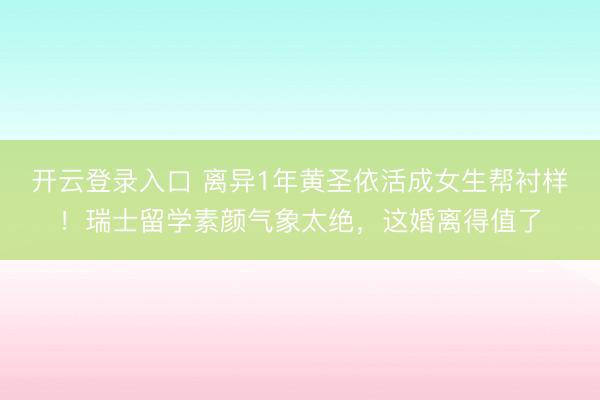 开云登录入口 离异1年黄圣依活成女生帮衬样！瑞士留学素颜气象太绝，这婚离得值了