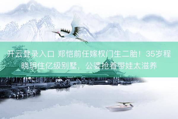 开云登录入口 郑恺前任嫁权门生二胎！35岁程晓玥住亿级别墅，公婆抢着带娃太滋养